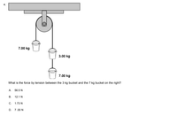 7.00 kg
3.00 kg
7.00 kg
What is the force by tension between the 3 kg bucket and the 7 kg bucket on the right?
A 56.5 N
B.
12.1 N
C.
1.73 N
D. 7.00 N
