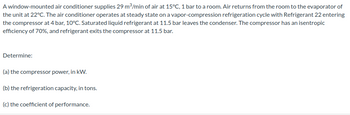 A window-mounted air conditioner supplies 29 m³/min of air at 15°C, 1 bar to a room. Air returns from the room to the evaporator of
the unit at 22°C. The air conditioner operates at steady state on a vapor-compression refrigeration cycle with Refrigerant 22 entering
the compressor at 4 bar, 10°C. Saturated liquid refrigerant at 11.5 bar leaves the condenser. The compressor has an isentropic
efficiency of 70%, and refrigerant exits the compressor at 11.5 bar.
Determine:
(a) the compressor power, in kW.
(b) the refrigeration capacity, in tons.
(c) the coefficient of performance.