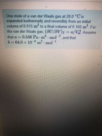 One mole of a van der Waals gas at 28.0 °C is
expanded isothermally and reversibly from an initial
volume of 0.015 m to a final volume of 0.100 m. For
the van der Waals gas, (@U/0V)T = a/V. Assume
that a = 0.556 Pa m mol
b= 64.0 x 10
and that
m mol
3.
