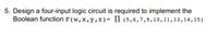 5. Design a four-input logic circuit is required to implement the
Boolean function F (w,x,y,z)= II (5,6,7,9,10,11,13,14,15)
