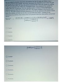 You are asked to double check the calculations for the % soda ash (Molar mass =
105.99 g/mol) in your sample. You have calculated the [NaOH] to be 0.10012 M and
the [HCI] to be 0.1007 M. Your lab partner prepared the soda ash sample by adding
2.352 g of unknown into 748.0 mL of distilled water. You prepared the sample by
adding 28.0 mL of soda ash, 55.0 mL distilled water, 4 drops of phenolphthalein
indicator and you filled the burette with HCI. The initial reading of the burette was
0.56 mL. The pink solution turned colourless at 21.92 mL and your lab partner noted
down the volume of 43.81 mL for the second inflection point. Looking at the
following set up below, how many errors are present from the information presented
above?
[(0.1012 M) x (0.4325 L) x (1/2) x (105.99 g/mol)]
2.352 g r
%Ca2+
x 100%
25.00 mL
748.0 mL)|
1 error
5 errors
2 errors
3 errors
LJ.0U TIL
[2.352 g z (
748.0 mL
O1 error
5 errors
2 errors
3 errors
0 errors
4 errors
