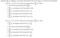 Suppose > a, and > bn are series with positive terms and > bn is known to be divergent.
(a) If an > bn for all n, what can you say about > an? Why?
O We cannot say anything about > an:
an converges by the Comparison Test.
an converges if and only if 2an 2 bn.
an diverges by the Comparison Test.
an converges if and only if n·an > bn.
(b) If an < bn for all n, what can you say about > an? Why?
bn
an converges if and only if an <
We cannot say anything about
an.
2 an converges by the Comparison Test.
an diverges by the Comparison Test.
bn.
an converges if and only if an <
4
