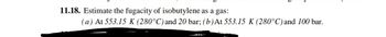 11.18. Estimate the fugacity of isobutylene as a gas:
(a) At 553.15 K (280°C) and 20 bar; (b) At 553.15 K (280°C) and 100 bar.