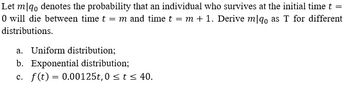 =
Let m qo denotes the probability that an individual who survives at the initial time t
0 will die between time t = m and time t = m + 1. Derive mlqo as T for different
distributions.
a. Uniform distribution;
b. Exponential distribution;
c. f(t) = 0.00125t, 0 ≤ t ≤ 40.