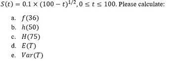 S(t) = 0.1 x (100t)¹/2,0 ≤ t ≤ 100. Please calculate:
a. f(36)
b. h(50)
c. H (75)
d. E(T)
e. Var (T)