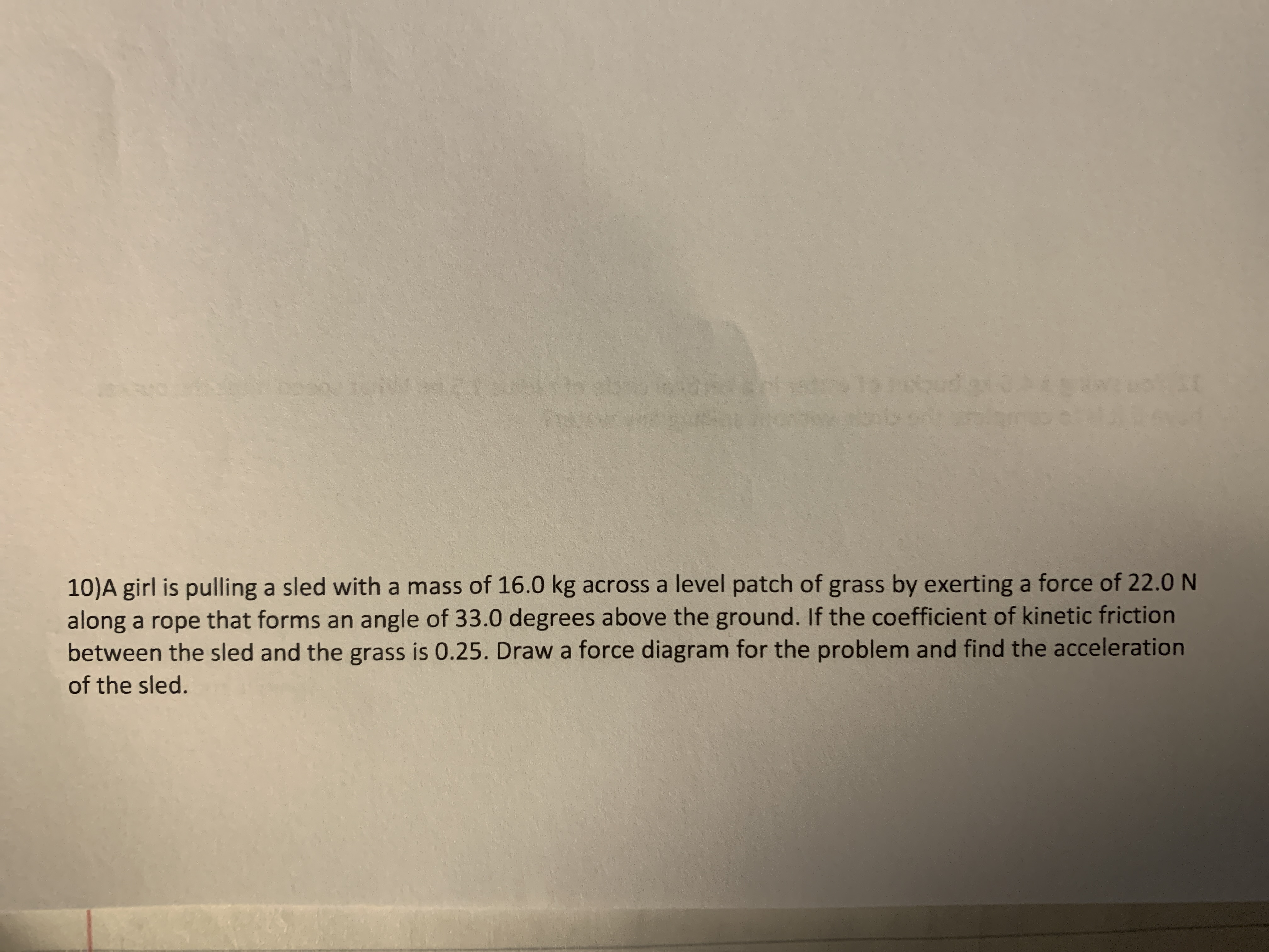 **Problem Statement:**

A girl is pulling a sled with a mass of 16.0 kg across a level patch of grass by exerting a force of 22.0 N along a rope that forms an angle of 33.0 degrees above the ground. If the coefficient of kinetic friction between the sled and the grass is 0.25, draw a force diagram for the problem and find the acceleration of the sled.

**Explanation and Diagram:**

To solve this problem, first draw a force diagram (free body diagram) depicting all the forces acting on the sled:

1. **Applied Force (F):** A force of 22.0 N is exerted at an angle of 33.0 degrees with respect to the horizontal.

2. **Normal Force (N):** Acts perpendicular to the surface upward, balancing part of the sled's weight.

3. **Gravitational Force (Weight, W):** Acts downward, equal to the mass of the sled times the acceleration due to gravity (W = m * g).

4. **Frictional Force (f):** Acts opposite to the direction of motion, calculated using the formula f = μ * N, where μ is the coefficient of friction.

**Calculations:**

1. **Resolve the Applied Force:** 
   - Horizontal Component: \( F_x = F \cdot \cos(\theta) \)
   - Vertical Component: \( F_y = F \cdot \sin(\theta) \)

2. **Calculate the Normal Force:**
   - \( N = m \cdot g - F_y \)

3. **Determine the Frictional Force:**
   - \( f = \mu \cdot N \)

4. **Calculate Acceleration (a):**
   - Use Newton’s Second Law: \( F_{net} = m \cdot a \)
   - Net Force: \( F_{net} = F_x - f \)
   - Rearrange to solve for acceleration: \( a = \frac{F_{net}}{m} \)

These steps will allow you to find the acceleration of the sled based on the given forces and conditions.