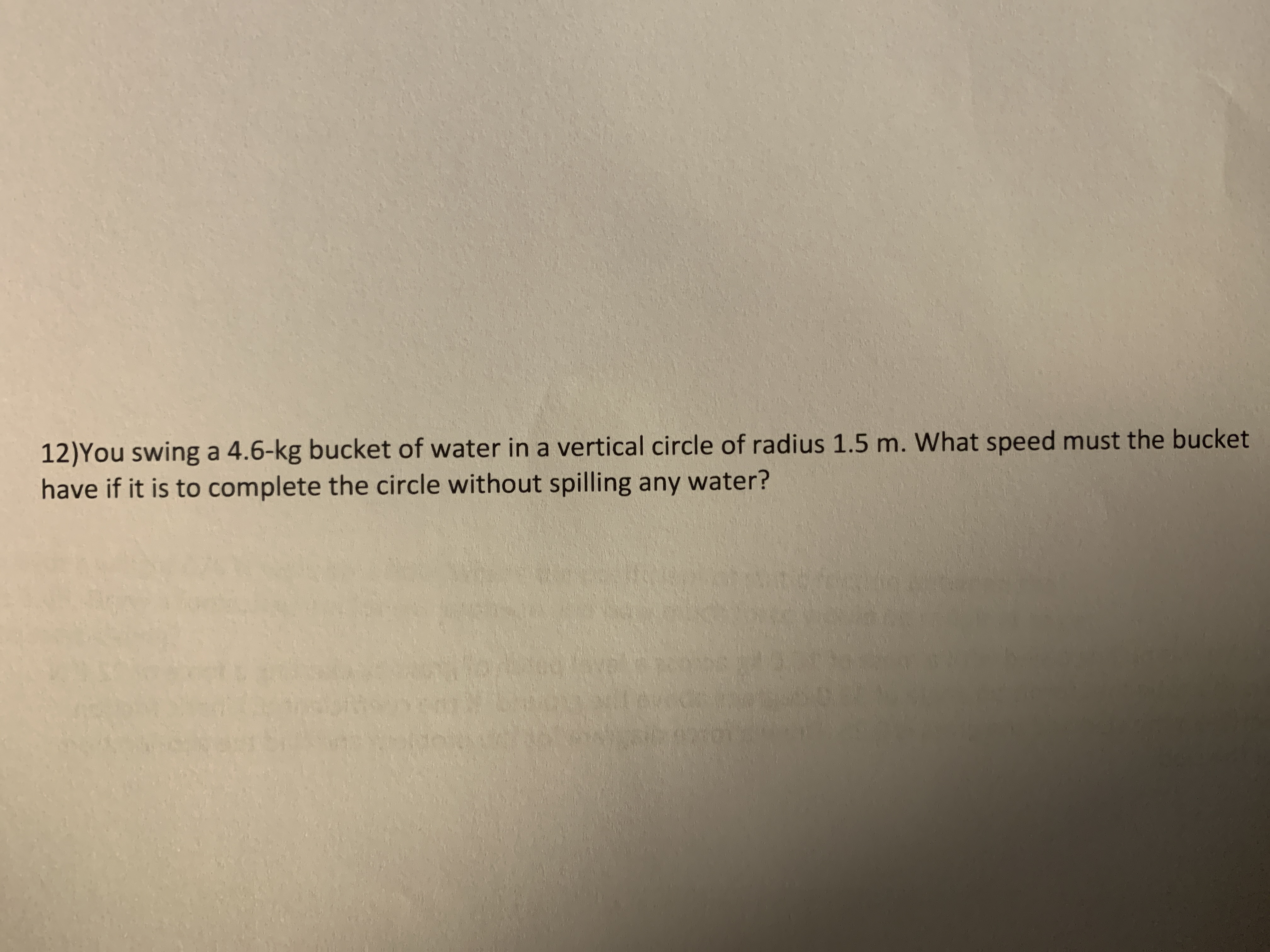 **Physics Problem: Circular Motion**

You swing a 4.6 kg bucket of water in a vertical circle of radius 1.5 m. What speed must the bucket have if it is to complete the circle without spilling any water?