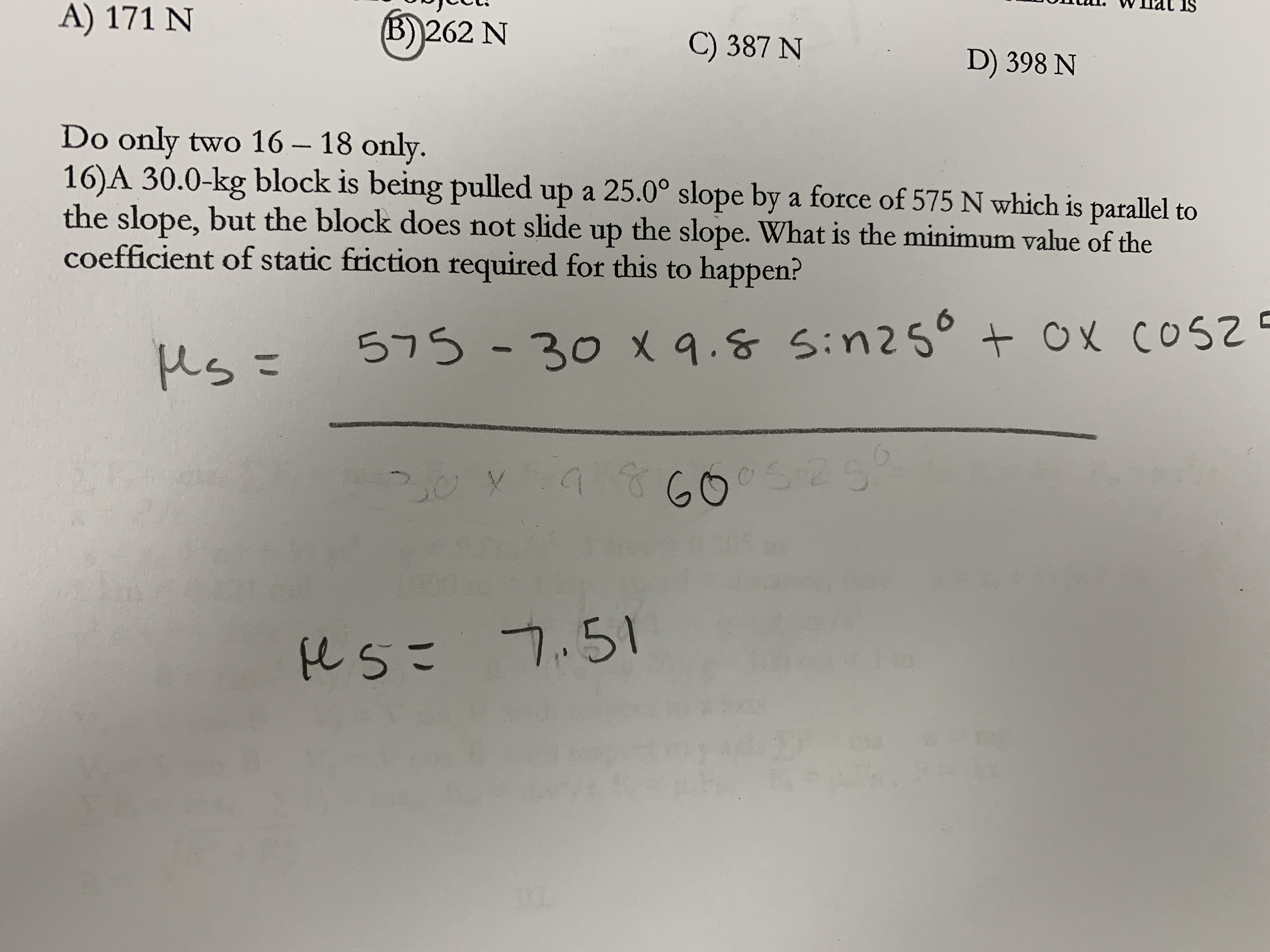 IS
A) 171 N
(B)262 N
C) 387 N
D) 398 N
Do only two 16 – 18 only.
16)A 30.0-kg block is being pulled up a 25.0° slope by a force of 575 N which is parallel to
the slope, but the block does not slide up the slope. What is the minimum value of the
coefficient of static friction required for this to happen?
|
us =
575-30 x 9.8 Sin25° + Ox cos
cOsZ
%3D
9860
eSこ 7.51
