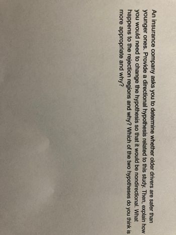 An insurance company asks you to determine whether older drivers are safer than
younger ones. Provide a directional hypothesis related to this study. Then, explain how
you would need to change the hypothesis so that it would be nondirectional. What
happens to the rejection regions and why? Which of the two hypotheses do you think is
more appropriate and why?
