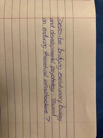 ### Bridging Evolutionary Biology and Developmental Psychology: Toward an Enduring Theoretical Infrastructure

This text, written neatly on a lined notebook page, poses an intriguing academic question:

**"Describe bridging evolutionary biology and developmental psychology: Toward an enduring theoretical infrastructure?"**

The question suggests an interdisciplinary approach to understanding how concepts in evolutionary biology can be integrated with developmental psychology, aiming to build a robust theoretical framework that can endure and evolve over time.

There's no accompanying graph or diagram in the image.