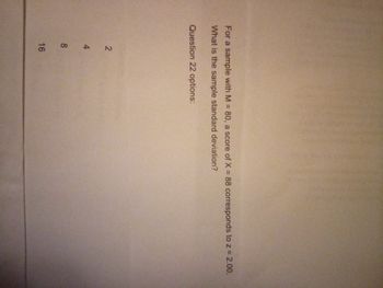 For a sample with M = 80, a score of X = 88 corresponds to z = 2.00.
What is the sample standard deviation?
Question 22 options:
24
8
16