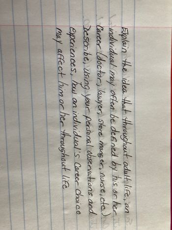 Explain the idea that throughout adult life, an
individual may often be defined by his or her...
Career (doctor, lawyer, store manger, nurse, etc.).
Describe, using your personal observations and
experiences, how an individual's Career Choice
affect him or her throughout life
May