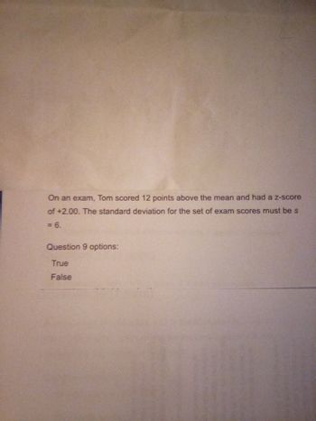 On an exam, Tom scored 12 points above the mean and had a z-score
of +2.00. The standard deviation for the set of exam scores must be s
<= 6.
Question 9 options:
True
False