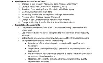 •
Quality Concepts to Choose From:
1. Changes in Skin Integrity Post-Acute Care: Pressure Ulcer/Injury
2. Catheter Associated Urinary Tract Infection (CAUTI)
3. Residents Experiencing One or More Falls with Major Injury
4. Clostridium difficile Infection (CDI)
5. Potentially Preventable 30-Day Post-Discharge Readmission
6. Pressure Ulcers That Are New or Worsened
7. Change in Self-Care for Medical Rehabilitation Patients
8. Change in Mobility Score for Medical Rehabilitation Patients
Presentation Requirements:
•
•
•
•
The presentation should consist of 7-10 slides (excluding the title slide and
references).
Use evidence-based resources to explain the chosen clinical problem/quality
initiative.
Slides should be engaging, minimally cluttered, and free from spelling errors.
Each presentation should address the following:
•
•
•
•
Description of the selected quality concept and its significance in
healthcare.
Scope of the clinical problem (e.g., prevalence, impact on patients and
institutions).
Observations of how the clinical problem is addressed at the clinical site
or previous clinical experience.
Ideas for addressing the clinical problem and implementing quality
improvement measures.