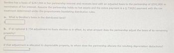 Berdine has a basis of $247,000 in her partnership interest and receives land with an adjusted basis to the partnership of $592,800 in
termination of her interest. Assume the partnership holds no hot assets and the entire payment is a § 736(b) payment with the tax
treatment determined under the proportionate liquidating distribution rules.
a. What is Berdine's basis in the distributed land?
b. If an optional § 754 adjustment-to-basis election is in effect, by what amount does the partnership adjust the basis of its remaining
property?
If that adjustment is allocated to depreciable property, to whom does the partnership allocate the resulting depreciation deductions?