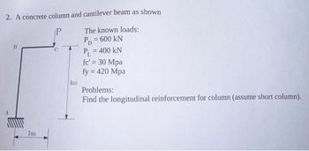 2. A concrete column and cantilever beam as shown
P
B
Im
The known loads:
PD = 600 kN
P? = 400 KN
fc' = 30 Mpa
fy = 420 Mpa
Problems:
Find the longitudinal reinforcement for column (assume short column).