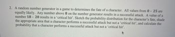 2. A random number generator in a game to determines the fate of a character. All values from 0-25 are
equally likely. Any number above 8 on the number generator results in a successful attack. A value of a
number 18 20 results in a 'critical hit'. Sketch the probability distribution for the character's fate, shade
the appropriate area that a character performs a successful attack but not a 'critical hit', and calculate the
probability that a character performs a successful attack but not a 'critical hit'.