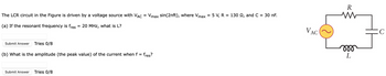 The LCR circuit in the Figure is driven by a voltage source with VAC = Vmax sin(2пft), where Vmax = 5 V, R = 130 £2, and C
(a) If the resonant frequency is fres
=
20 MHz, what is L?
Submit Answer
Tries 0/8
(b) What is the amplitude (the peak value) of the current when f = fres?
Submit Answer Tries 0/8
=
30 nF.
VAC
R
www
m
L
C