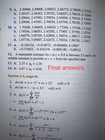 S
9. a. 2.30800, 2.49006, 2.60023, 2.66773, 2.70939, 2.73521
b. 2.30167, 2.48263, 2.59352, 2.66227, 2.70519, 2.73209
c. 2.29864, 2.47903, 2.59024, 2.65958, 2.70310, 2.73053
d. 2.29686, 2.47691, 2.58830, 2.65798, 2.70185, 2.72959
10. a. 1.70308, 3.06605, 2.44030, 1.77204, 1.37348, 1.11925
b. 1.79548, 3.06051, 2.43292, 1.77807, 1.37795, 1.12191
c. 1.84579, 3.05769, 2.42905, 1.78074, 1.38017, 1.12328
d. 1.87734, 3.05607, 2.42672, 1.78224, 1.38150, 1.12411
11. a. -0.166134, -0.410872, -0.804660, 4.15867
b. -0.174652, -0.434238, -0.889140, -3.09810
12. A reasonable estimate for y at t = 0.8 is between 5.5 and 6. No
reliable estimate is possible at t = 1 from the specified data.
13. b. 2.37 < a < 2.38
Final answers
14. b. 0.67 < αo < 0.68
Section 2.8, page 90
1. dw/ds = (s + 1)² + (w+2)², w(0) = 0
2. dw/ds = 1 -(w+3)³,
w(0) = 0
3. a. ,(1) = ²/4/1
2k tk
k!
n
k=1
c. lim (t) = e²t - 1
818
4. a. (t) =
c. lim
818
n
(-1)*+1+1/(k+1)!2k-1
k=1
(t) = 4e-¹/2+2t-4
t2k-1
1.3.5... (2k-1)
t3k-1
n
5. a. Φ„(t) = Σ
k=1
n
6. a. Φη(t) = - Σ
₁(t)
2.
101