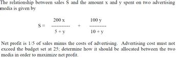 **Understanding the Relationship Between Advertising Expenditure and Sales**

The relationship between sales \(S\) and the amount \(x\) and \(y\) spent on two advertising media is described by the following equation:

\[ S = \frac{200x}{5 + y} + \frac{100y}{10 + y} \]

### Explanation of Terms:
- \(S\): The total sales generated.
- \(x\): The amount spent on the first advertising medium.
- \(y\): The amount spent on the second advertising medium.

### Given Constraints:
- Net profit is defined as \(\frac{1}{5}\) of sales minus the costs of advertising.
- The total advertising cost must not exceed the budget set at 25.

### Objective:
Determine how the advertising budget of 25 should be optimally allocated between the two media (\(x\) and \(y\)) to maximize net profit.

### Steps to Maximize Net Profit:
1. **Formulate the Net Profit Equation:**
   The net profit \(P\) can be expressed as:
   \[ P = \frac{1}{5}S - (x + y) \]
   
2. **Substitute the Sales Equation:**
   Replace \(S\) in the net profit equation using the given sales relationship:
   \[ S = \frac{200x}{5 + y} + \frac{100y}{10 + y} \]
   Hence,
   \[ P = \frac{1}{5} \left( \frac{200x}{5 + y} + \frac{100y}{10 + y} \right) - (x + y) \]
   
3. **Implement the Budget Constraint:**
   According to the constraint:
   \[ x + y \leq 25 \]

By simultaneously optimizing \(P\) while ensuring that the advertising cost does not exceed the budget \(x + y \leq 25\), you can determine the optimal allocation for \(x\) and \(y\) that maximizes the net profit.

This problem typically requires use of calculus or numerical methods for optimization, involving techniques in differential calculus or linear programming to find the values of \(x\) and \(y\) that provide the highest net profit within the given constraints.