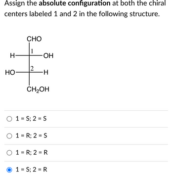 Assign the absolute configuration at both the chiral
centers labeled 1 and 2 in the following structure.
H
HO
CHO
1
2
OH
I
∙H
CH₂OH
O 1=S; 2 = S
O 1 = R; 2 = S
O 1 = R; 2= R
O 1=S; 2 = R