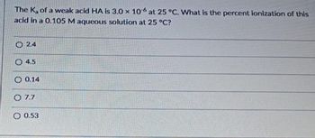 The K, of a weak acid HA is 3.0 x 106 at 25 °C. What is the percent ionization of this
acid in a 0.105 M aqueous solution at 25 °C?
2.4
4.5
0.14
O 7.7
0.53