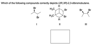 Which of the following compounds correctly depicts (2R, 3R)-2,3-dibromobutane.
H
Br
H3C
Br
I
H3C
-I
11
Br
Br
Br
|||
Br