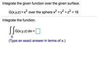 Integrate the given function over the given surface.
G(x,y,z) = x over the sphere x +y2 +z? = 16
Integrate the function.
G(x,y,z) do =
(Type an exact answer in terms of t.)
