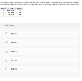 Currently, you own a portfolio comprised of the following three securities. How much of the riskiest security should
you sell and replace with risk-free securities if you want your portfolio beta to equal 90 percent of the market beta?
Stock Value
$13,640
15,980
23,260
E
F
Multiple Choice
O $7,023.15
$7,811.29
O $8,666.67
O $7,753.51
Beta
1.13
1.48
.86
$8,318.50