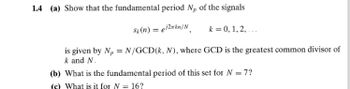 1.4 (a) Show that the fundamental period Np of the signals
Sk(n) = ei2xkn/N k = 0, 1, 2,..
is given by N,N/GCD(k, N), where GCD is the greatest common divisor of
k and N.
(b) What is the fundamental period of this set for N = 7?
(c) What is it for N = 16?