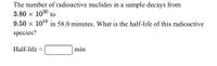 The number of radioactive nuclides in a sample decays from
3.80 x 1020 to
9.50 x 1049 in 58.0 minutes. What is the half-life of this radioactive
species?
Half-life
min
