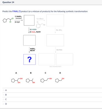 Question 14
Predict the FINAL (?) product (or a mixture of products) for the following synthetic transformation:
1) NaNH2
(excess)
2) H₂O
1) n-BuLi
2)
Br
1.6
ABCD
00
OD
A
1) 9-BBN
2) H2O2, NaOH
NaBH
MeOH
?
B
с
OH
-OH
OH
Na, NH3
MCPBA
two enantiomers
D
OH