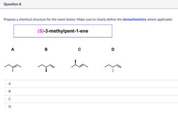 Propose a chemical structure for the name below. Make sure to clearly define the stereochemistry where applicable:
(S)-3-methylpent-1-ene
Question 8
A
B
с
D
ABCD
Ο Α
ов
ОС
OD