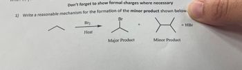 **Title: Understanding Reaction Mechanisms: Formation of Minor Products**

**Instructions:**

1. Don’t forget to show formal charges where necessary.

**Task:**

Write a reasonable mechanism for the formation of the minor product shown below.

**Reaction Overview:**

- **Reactants:** 
  - An alkane (depicted as a linear skeletal structure).

- **Reagents:** 
  - Br₂ (Bromine), with Heat as a condition.

**Products:**

1. **Major Product:**
   - A structure where a bromine atom (Br) is bonded to a tertiary carbon atom.
   
2. **Minor Product:**
   - A structure where bromine is bonded to a secondary carbon atom.
   
3. **By-product:**
   - HBr (Hydrogen Bromide).

**Explanation:**

In this task, you are required to propose a detailed reaction mechanism for the formation of the minor product when an alkane reacts with bromine under thermal conditions. Remember to consider the stability of intermediates and the transition states. Also, ensure all formal charges are correctly illustrated throughout your mechanism.