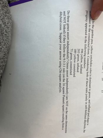 15
In the garden pea, yellow cotyledon color is dominant to green, and inflated pod shape is
dominant to the constricted form. Considering both of these traits jointly in self-fertilized dihybrids, the
progeny appeared in the following numbers:
596 yellow, inflated
203 green, inflated
189 yellow constricted
71 green, constricted
Do these genes assort independently? Genes assort independently (are NOT on the same chromosome
and NOT linked) if they follow the 9:3:3:1 rule (on the 16 square Punnett square) resulting from a
dihybrid cross. Support your answer using Chi-square analysis.