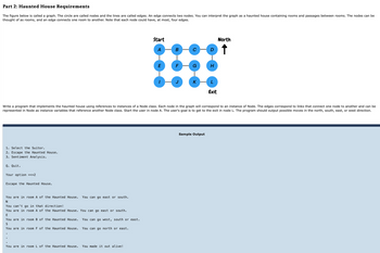 Part 2: Haunted House Requirements
The figure below is called a graph. The circle are called nodes and the lines are called edges. An edge connects two nodes. You can interpret the graph as a haunted house containing rooms and passages between rooms. The nodes can be
thought of as rooms, and an edge connects one room to another. Note that each node could have, at most, four edges.
Start
B
E
F
K
H
Exit
North
↑
Write a program that implements the haunted house using references to instances of a Node class. Each node in the graph will correspond to an instance of Node. The edges correspond to links that connect one node to another and can be
represented in Node as instance variables that reference another Node class. Start the user in node A. The user's goal is to get to the exit in node L. The program should output possible moves in the north, south, east, or west direction.
1. Select the Suitor.
2. Escape the Haunted House.
3. Sentiment Analysis.
Q. Quit.
Your option ==>2
Escape the Haunted House.
You are in room A of the Haunted House.
N
You can't go in that direction!
You can go east or south.
You are in room A of the Haunted House. You can go east or south.
E
You are in room B of the Haunted House.
You can go west, south or east.
S
You are in room F of the Haunted House.
You can go north or east.
You are in room L of the Haunted House. You made it out alive!
Sample Output