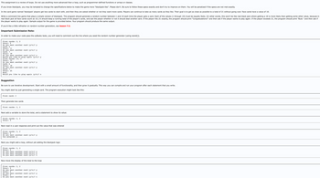 This assignment is a review of loops. Do not use anything more advanced than a loop, such as programmer-defined functions or arrays or classes.
If you know blackjack, you may be tempted to change the specifications below to make the game more "blackjack-like". Please don't. Be sure to follow these specs exactly and don't try to improve on them. You will be penalized if the specs are not met exactly.
In the card game named 'blackjack' players get two cards to start with, and then they are asked whether or not they want more cards. Players can continue to take as many cards as they like. Their goal is to get as close as possible to a total of 21 without going over. Face cards have a value of 10.
Write a command line game that plays a simple version of blackjack. The program should generate a random number between 1 and 10 each time the player gets a card. Each of the values (1 through 10) must be equally likely. (In other words, this won't be like real black jack where getting a 10 is more likely than getting some other value, because in
real black jack all face cards count as 10.) It should keep a running total of the player's cards, and ask the player whether or not it should deal another card. If the player hits 21 exactly, the program should print "Congratulations!" and then ask if the player wants to play again. If the player exceeds 21, the program should print "Bust." and then ask if
the player wants to play again. Sample output for the game is provided below. Your program should produce the same output.
If you'd like a little refresher on random number generation, see lesson 7.3.
Important Submission Note:
In order to make your code pass the zyBooks tests, you will need to comment out the line where you seed the random number generator (using srand()).
First cards: 3, 2
Total: 5
Do you want another card (y/n)? y
Card: 6
Total: 11
Do you want another card (y/n)? y
Card: 7
Total: 18
Do you want another card (y/n)? n
Would you like to play again (y/n)? y
First cards: 10, 2
Total: 12
Do you want another card (y/n)? y
Card: 6
Total: 18
Do you want another card (y/n)? y
Card: 7
Total: 25
Bust.
Would you like to play again (y/n)? n
Suggestion
Be sure to use iterative development. Start with a small amount of functionality, and then grow it gradually. This way you can compile and run your program after each statement that you write.
You might start by just generating a single card. The program execution might look like this:
First card: 3
Then generate two cards
First cards: 3, 2
Next add a variable to store the total, and a statement to show its value:
First cards: 3, 2
Total: 5
Next read in a user response and print out the value that was entered
First cards: 3, 2
Total: 5
Do you want another card (y/n)? y
You entered: y
Next you might add a loop, without yet adding the blackjack logic
First cards: 3, 2
Total: 5
Do you want another card (y/n)? y
Do you want another card (y/n)? y
Do you want another card (y/n)? n
Now move the display of the total to the loop
First cards: 3, 2
Total: 5
Do you want another card (y/n)? y
Total: 5
Do you want another card (y/n)? y
Total: 5
Do you want another card (y/n)? n