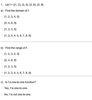 1. Let f = {(1, 2), (3, 4), (2, 6), (5, 9}.
a) Find the domain of f:
{1, 2, 3, 4, 5}
O {2, 4, 6, 9}
O {1, 2, 3, 5}
O {1, 2, 3, 4, 5, 6, 7, 8, 9}
b) Find the range of f:
O {1, 2, 3, 4, 5}
O {2, 4, 6, 9}
O {1, 2, 3, 5}
{1, 2, 3, 4, 5, 6, 7, 8, 9}
c) Is f a one-to-one function?
Yes, f is one-to-one.
No, f is not one-to-one.