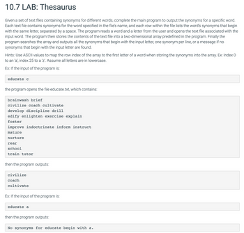 10.7 LAB: Thesaurus
Given a set of text files containing synonyms for different words, complete the main program to output the synonyms for a specific word.
Each text file contains synonyms for the word specified in the file's name, and each row within the file lists the word's synonyms that begin
with the same letter, separated by a space. The program reads a word and a letter from the user and opens the text file associated with the
input word. The program then stores the contents of the text file into a two-dimensional array predefined in the program. Finally the
program searches the array and outputs all the synonyms that begin with the input letter, one synonym per line, or a message if no
synonyms that begin with the input letter are found.
Hints: Use ASCII values to map the row index of the array to the first letter of a word when storing the synonyms into the array. Ex: Index 0
to an 'a', index 25 to a 'z'. Assume all letters are in lowercase.
Ex: If the input of the program is:
educate c
the program opens the file educate.txt, which contains:
brainwash brief
civilize coach cultivate
develop discipline drill
edify enlighten exercise explain
foster
improve indoctrinate inform instruct
mature
nurture
rear
school
train tutor
then the program outputs:
civilize
coach
cultivate
Ex: If the input of the program is:
educate a
then the program outputs:
No synonyms for educate begin with a.