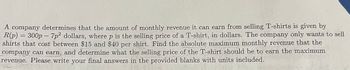 A company determines that the amount of monthly revenue it can earn from selling T-shirts is given by
R(p) = 300p
300p-7p2 dollars, where p is the selling price of a T-shirt, in dollars. The company only wants to sell
shirts that cost between $15 and $40 per shirt. Find the absolute maximum monthly revenue that the
company can earn, and determine what the selling price of the T-shirt should be to earn the maximum
revenue. Please write your final answers in the provided blanks with units included.