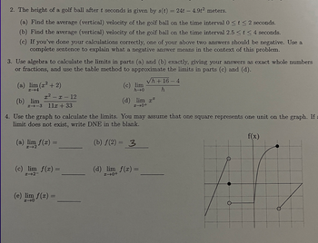 2. The height of a golf ball after t seconds is given by s(t) = 24t - 4.9t² meters.
(a) Find the average (vertical) velocity of the golf ball on the time interval 0 ≤ t ≤ 2 seconds.
(b) Find the average (vertical) velocity of the golf ball on the time interval 2.5 ≤ t ≤ 4 seconds.
(c) If you've done your calculations correctly, one of your above two answers should be negative. Use a
complete sentence to explain what a negative answer means in the context of this problem.
3. Use algebra to calculate the limits in parts (a) and (b) exactly, giving your answers as exact whole numbers
or fractions, and use the table method to approximate the limits in parts (c) and (d).
√h + 16-4
h
(a) lim (r² + 2)
214
(b) lim
x²-x-12
24-3 11x +33
(a) lim f(x) =
H-2
4. Use the graph to calculate the limits. You may assume that one square represents one unit on the graph. If a
limit does not exist, write DNE in the blank.
(b) f(2)= 3
(c) lim f(x) =
x-2-
(c) lim
h→0
(e) lim f(x) =
(d) lim x
x →0+
(d) lim f(x) =
x+0+
f(x)