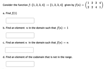 Consider the function f: {1, 2, 3, 4} → {1, 2, 3, 4} given by f(n) =
a. Find f(1)
b. Find an element n in the domain such that f(n)
= 1
c. Find an element n in the domain such that f(n) = n
2 3
= (2 ²44)
d. Find an element of the codomain that is not in the range.