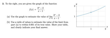 2. To the right, you are given the graph of the function
22
x-1
f(x)
=
2 - 2
x 1 x 1
(a) Use the graph to estimate the value of lim
(b) Use a table of values to estimate the value of the limit from
part (a) to within 0.001 of its true value. Show your table,
and clearly indicate your final answer.
2
1
Y
1
2
x