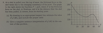 9. As a sled is pulled over the top of snow, the frictional force on the
sled varies due to the changing consistency of the snow. The graph
to the right shows the function F = g(d), where F is the frictional
force on the sled, in Newtons, and d is the distance that the sled
has been pulled, in meters, from its starting point.
(a) By drawing in an appropriate tangent line, estimate the value
of g'(40), and include the proper untis.
(b) Give a complete sentence interpretation of g'(40) in the con-
text of this problem.
F
160-
150.
140
130-
10
20 30
40
d
50