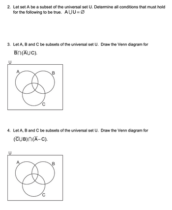 2. Let set A be a subset of the universal set U. Determine all conditions that must hold
for the following to be true. AUU=0
3. Let A, B and C be subsets of the universal set U. Draw the Venn diagram for
U
BN (AUC).
B
4. Let A, B and C be subsets of the universal set U. Draw the Venn diagram for
(CUB)N(A–C).
U
C
B