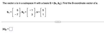 **Problem Statement:**

The vector **x** is in a subspace **H** with a basis **B** = {**b₁**, **b₂**}. Find the B-coordinate vector of **x**.

**Given:**

\[ 
\mathbf{b}_1 = 
\begin{bmatrix}
5 \\
-7 
\end{bmatrix}, \quad
\mathbf{b}_2 = 
\begin{bmatrix}
-1 \\
3 
\end{bmatrix}, \quad
\mathbf{x} = 
\begin{bmatrix}
5 \\
1 
\end{bmatrix} 
\]

**Required:**

\[ 
[\mathbf{x}]_B = \, \_ 
\]

---

**Explanation:**

To find the B-coordinate vector [**x**]_B, we need to express vector **x** as a linear combination of the basis vectors **b₁** and **b₂**. That is, we need to find scalars \(c_1\) and \(c_2\) such that:

\[ 
\mathbf{x} = c_1 \mathbf{b}_1 + c_2 \mathbf{b}_2 
\]

Substituting the given vectors, we have:

\[ 
\begin{bmatrix}
5 \\
1 
\end{bmatrix} = c_1 
\begin{bmatrix}
5 \\
-7 
\end{bmatrix} + c_2 
\begin{bmatrix}
-1 \\
3 
\end{bmatrix} 
\]

This equation represents a system of linear equations:

\[ 
5c_1 - c_2 = 5 
\]
\[ 
-7c_1 + 3c_2 = 1 
\]

Solving this system using methods such as substitution, elimination, or matrix operations will give the values of \(c_1\) and \(c_2\). These values constitute the components of the B-coordinate vector [**x**]_B.

---

**Graphical/Diagram Explanation:**

Given the problem statement and equations, this exercise falls under the topic of vector spaces and coordinate systems in Linear Algebra. The solution requires solving a system of linear equations which would typically involve using matrix techniques such as Gaussian elimination.

