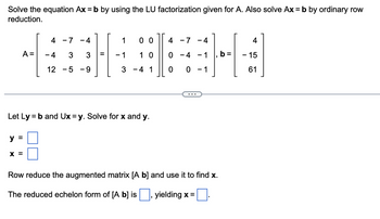 Solve the equation Ax = b by using the LU factorization given for A. Also solve Ax = b by ordinary row
reduction.
A =
y =
4 - 7
- 4 3
12 - 5
X =
4
3
-9
=
1
-1
00
10
3 - 4 1
Let Ly = b and Ux=y. Solve for x and y.
4 -7 -4
0 -4 - 1
0 0 - 1
Row reduce the augmented matrix [A b] and use it to find x.
The reduced echelon form of [A b] is
yielding x =
4
- 15
61