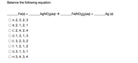 **Balancing Chemical Equations**

**Objective:** Balance the following chemical equation:

\[ \_\_\_\_ \text{Fe(s)} + \_\_\_\_ \text{AgNO}_3\text{(aq)} \rightarrow \_\_\_\_ \text{Fe(NO}_3\text{)}_2\text{(aq)} + \_\_\_\_ \text{Ag(s)} \]

**Options:**

- **A.** 2, 3, 2, 3
- **B.** 2, 1, 2, 1
- **C.** 2, 4, 2, 4
- **D.** 1, 3, 1, 3
- **E.** 3, 2, 3, 2
- **F.** 1, 2, 1, 2
- **G.** 3, 1, 3, 1
- **H.** 3, 4, 3, 4

**Instructions:** Determine the correct coefficients that balance the equation. Each coefficient should be a whole number and should ensure the same number of each type of atom on both sides of the equation.