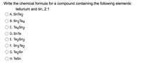 Write the chemical formula for a compound containing the following elements:
tellurium and tin, 2:1
A. SnTe2
В. Sn2Te4
С. Те4Sn2
D. SnTe
Е. Те2Sn2
F. Sn2Te2
G. Te2Sn
O H. TeSn
