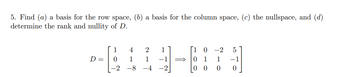 5. Find (a) a basis for the row space, (b) a basis for the column space, (c) the nullspace, and (d)
determine the rank and nullity of D.
D =
1
0
-2
4
1
-8
2 1
1
-4
1 0 -2 5
1
-1
0
0
0 0